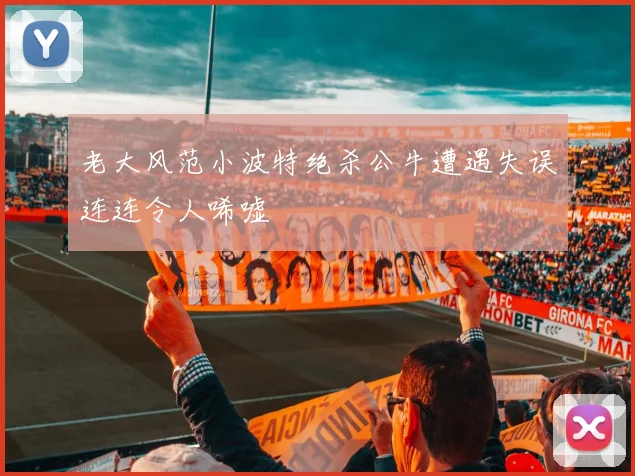 老大风范小波特绝杀公牛遭遇失误连连令人唏嘘
