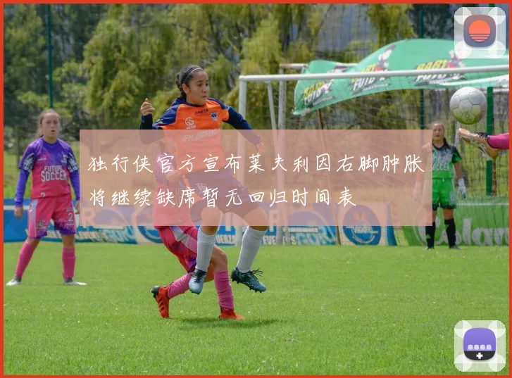 独行侠官方宣布莱夫利因右脚肿胀将继续缺席暂无回归时间表