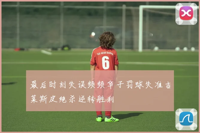 最后时刻失误频频华子罚球失准吉莱斯皮绝杀逆转胜利