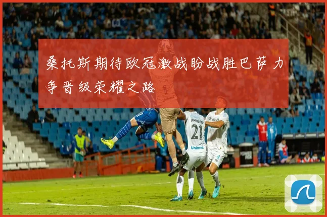 桑托斯期待欧冠激战盼战胜巴萨力争晋级荣耀之路