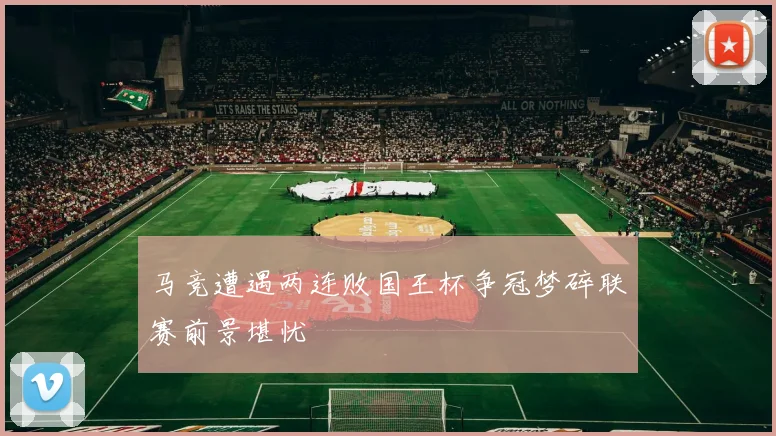 马竞遭遇两连败国王杯争冠梦碎联赛前景堪忧