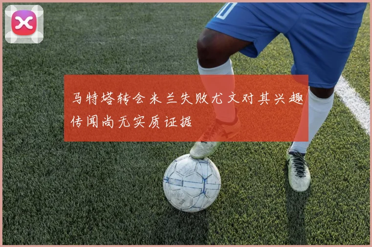 马特塔转会米兰失败尤文对其兴趣传闻尚无实质证据