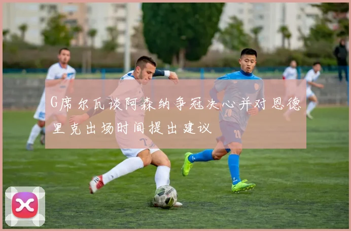 G席尔瓦谈阿森纳争冠决心并对恩德里克出场时间提出建议