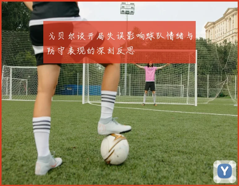 戈贝尔谈开局失误影响球队情绪与防守表现的深刻反思