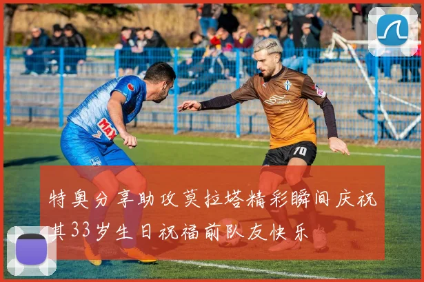 特奥分享助攻莫拉塔精彩瞬间庆祝其33岁生日祝福前队友快乐