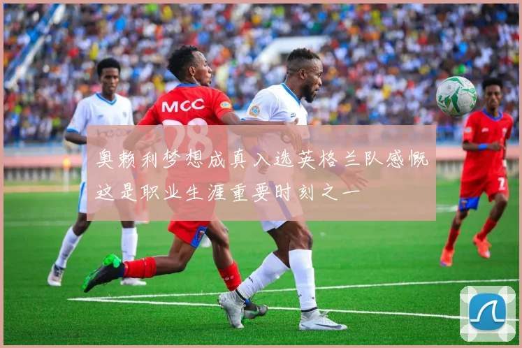 奥赖利梦想成真入选英格兰队感慨这是职业生涯重要时刻之一