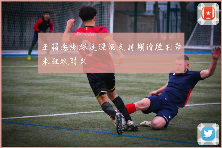 王霜感谢球迷现场支持期待胜利带来狂欢时刻