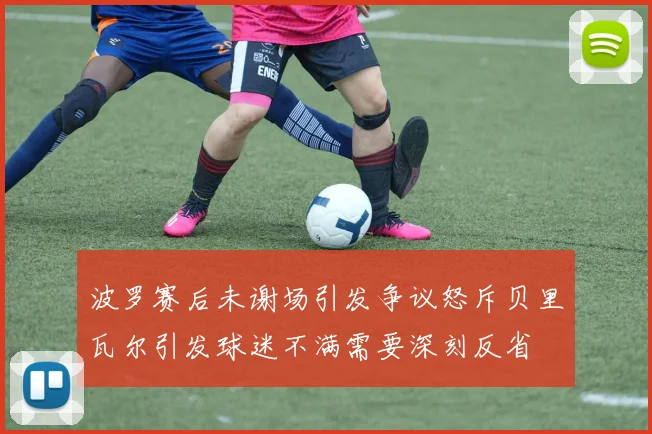 波罗赛后未谢场引发争议怒斥贝里瓦尔引发球迷不满需要深刻反省
