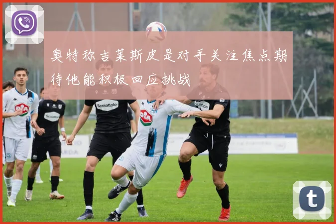 奥特称吉莱斯皮是对手关注焦点期待他能积极回应挑战